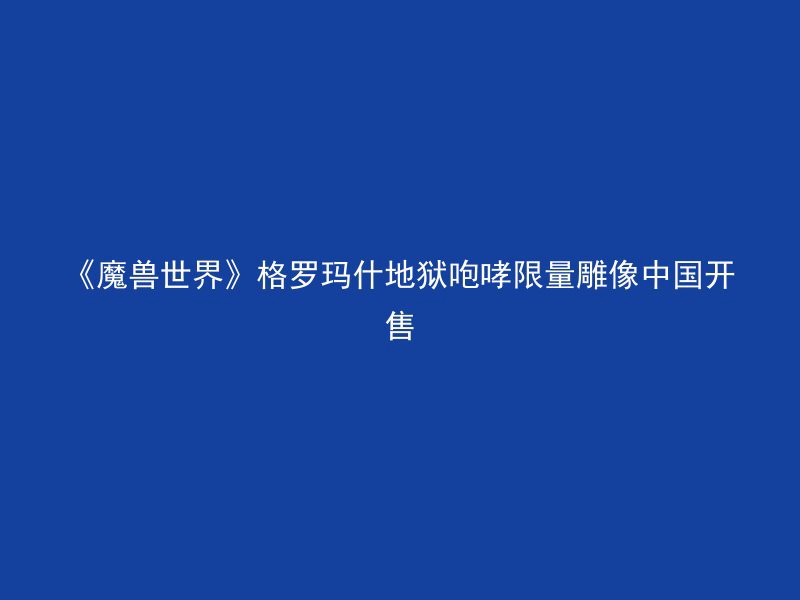 《魔兽世界》格罗玛什地狱咆哮限量雕像中国开售