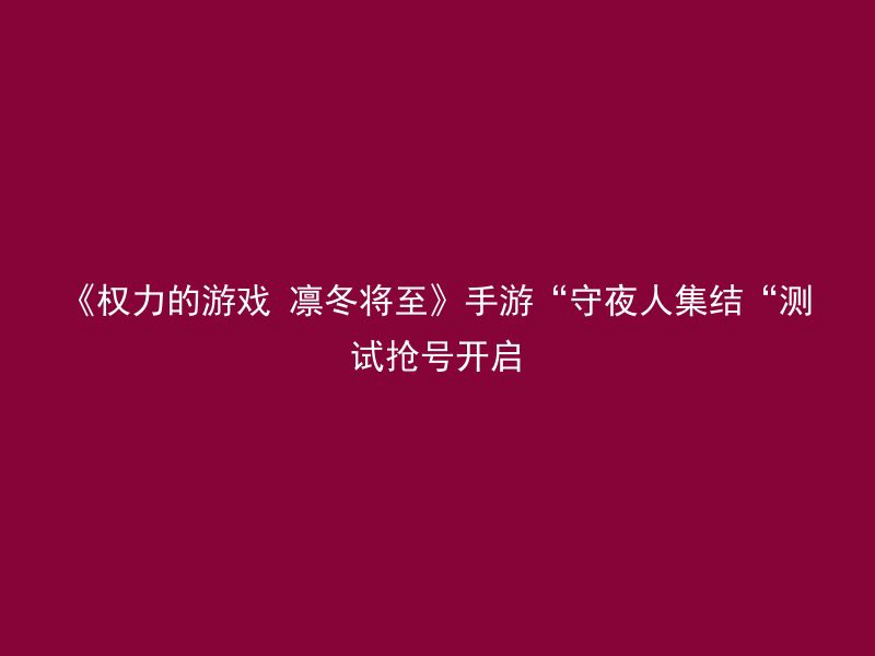 《权力的游戏 凛冬将至》手游“守夜人集结“测试抢号开启