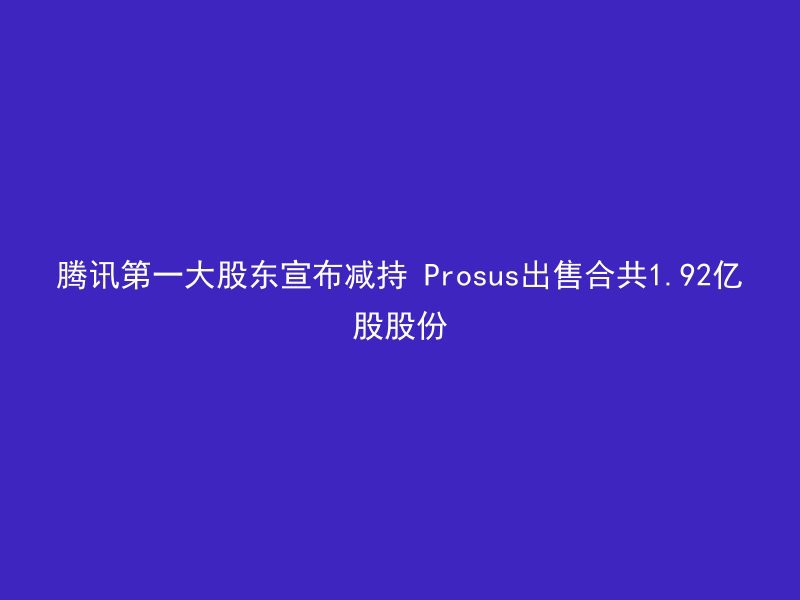 腾讯第一大股东宣布减持 Prosus出售合共1.92亿股股份