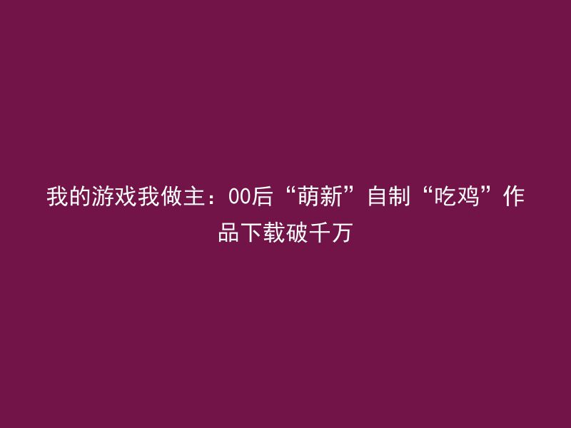 我的游戏我做主：00后“萌新”自制“吃鸡”作品下载破千万