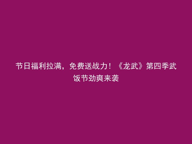 节日福利拉满，免费送战力！《龙武》第四季武饭节劲爽来袭