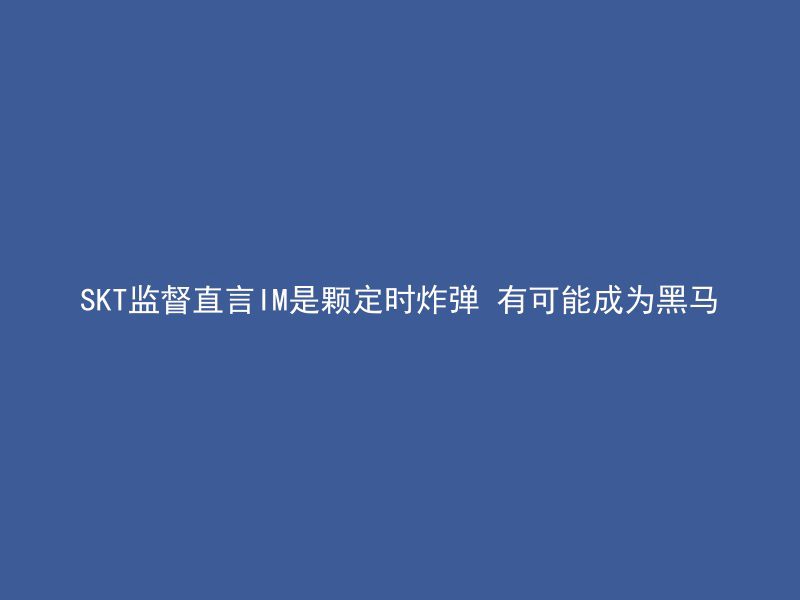 SKT监督直言IM是颗定时炸弹 有可能成为黑马