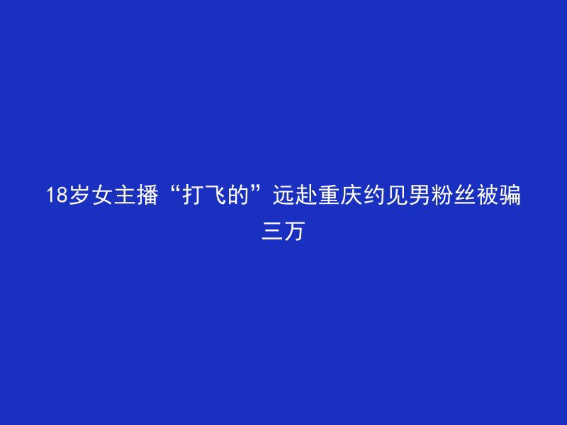 18岁女主播“打飞的”远赴重庆约见男粉丝被骗三万