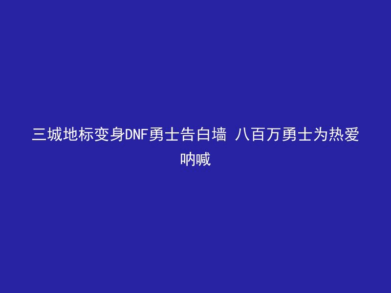 三城地标变身DNF勇士告白墙 八百万勇士为热爱呐喊