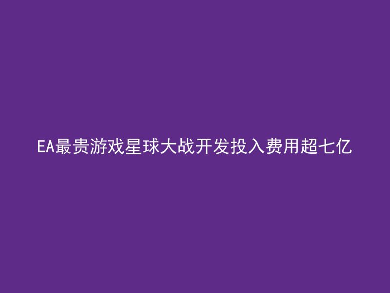 EA最贵游戏星球大战开发投入费用超七亿