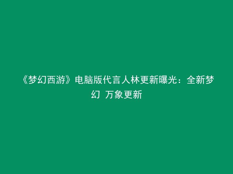 《梦幻西游》电脑版代言人林更新曝光：全新梦幻 万象更新