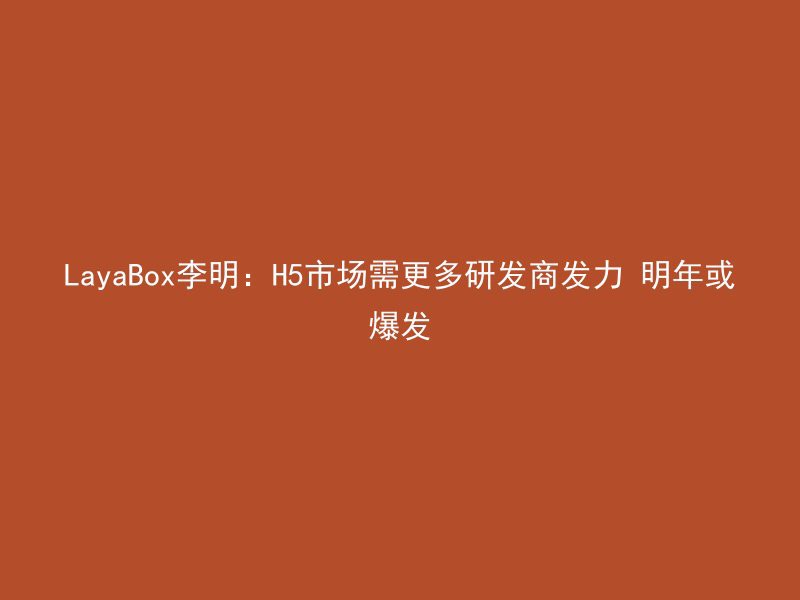 LayaBox李明：H5市场需更多研发商发力 明年或爆发