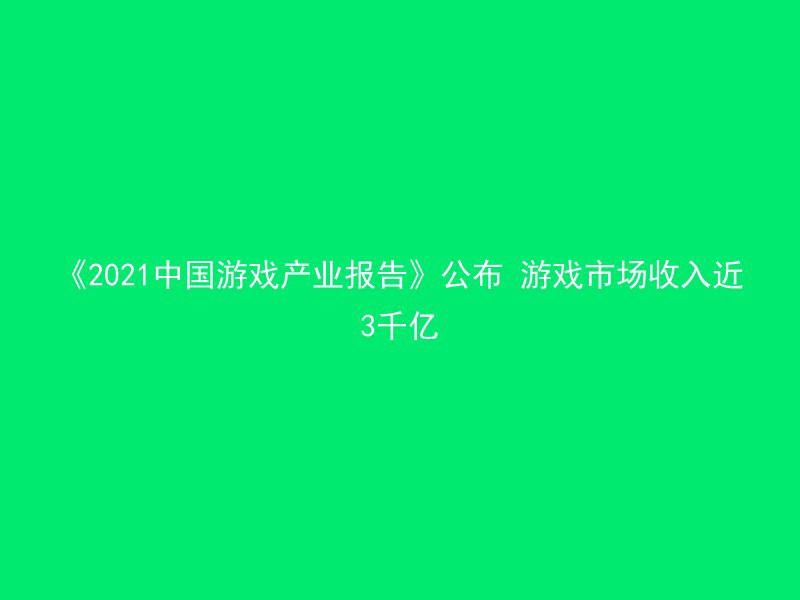 《2021中国游戏产业报告》公布 游戏市场收入近3千亿