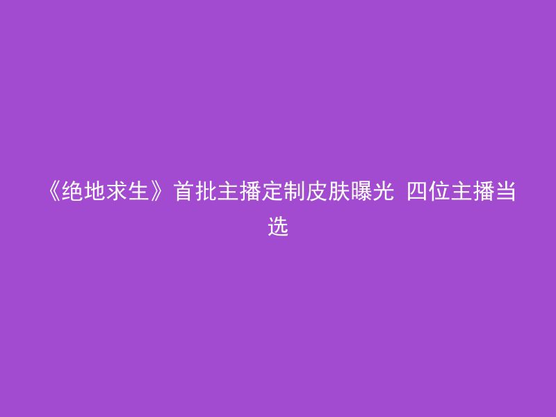 《绝地求生》首批主播定制皮肤曝光 四位主播当选