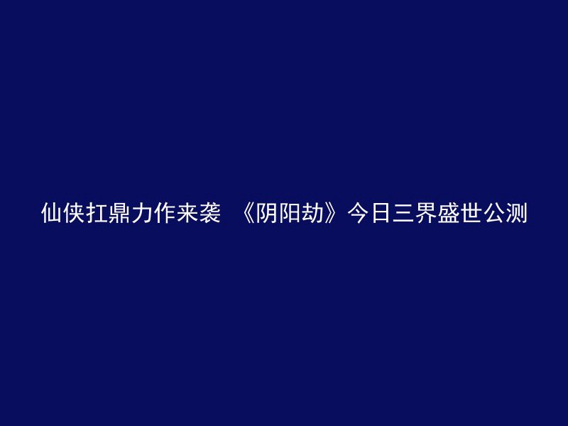 仙侠扛鼎力作来袭 《阴阳劫》今日三界盛世公测