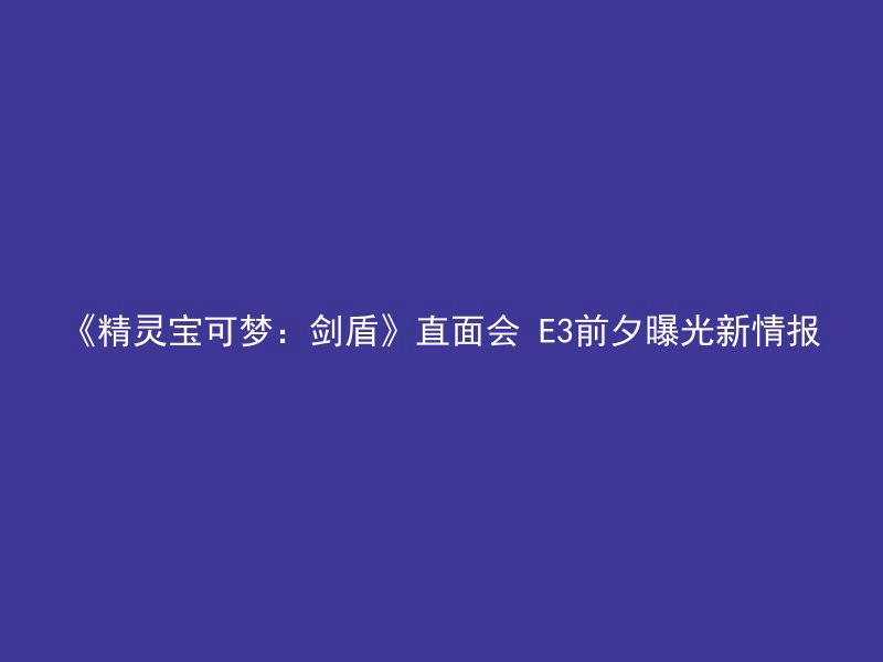 《精灵宝可梦：剑盾》直面会 E3前夕曝光新情报