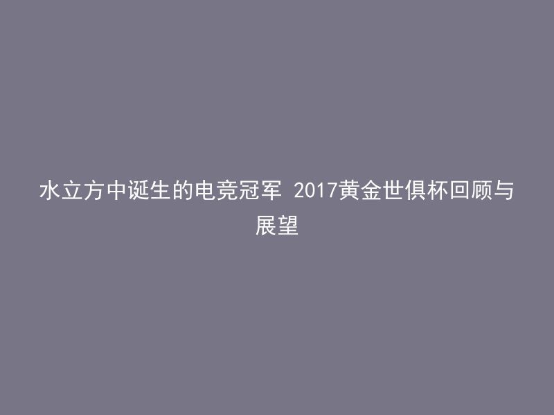 水立方中诞生的电竞冠军 2017黄金世俱杯回顾与展望