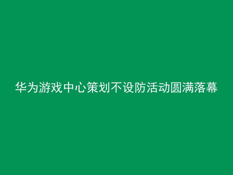 华为游戏中心策划不设防活动圆满落幕