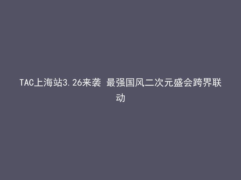 TAC上海站3.26来袭 最强国风二次元盛会跨界联动