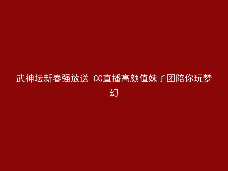 武神坛新春强放送 CC直播高颜值妹子团陪你玩梦幻