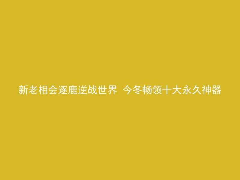 新老相会逐鹿逆战世界 今冬畅领十大永久神器