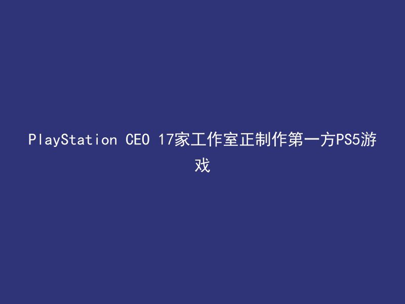 PlayStation CEO 17家工作室正制作第一方PS5游戏