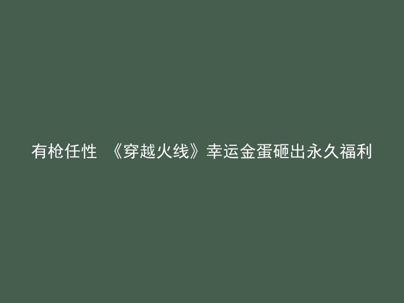 有枪任性 《穿越火线》幸运金蛋砸出永久福利