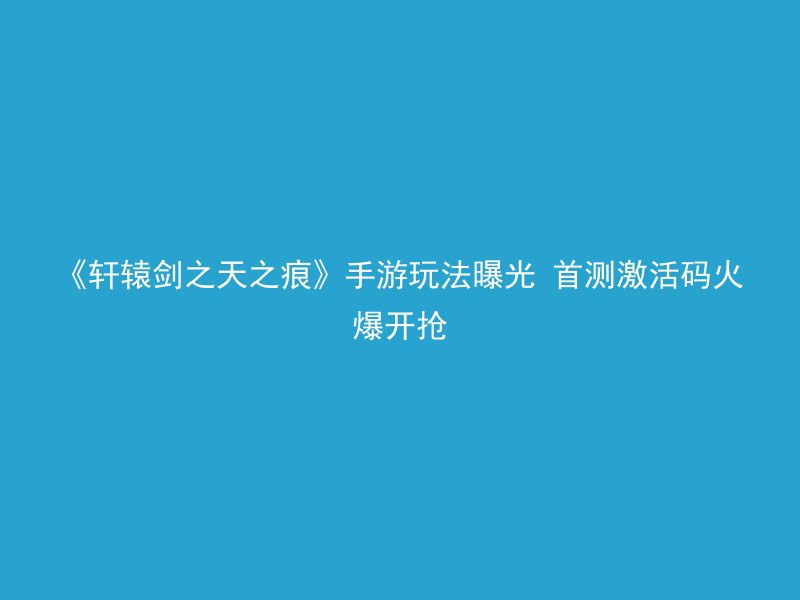 《轩辕剑之天之痕》手游玩法曝光 首测激活码火爆开抢