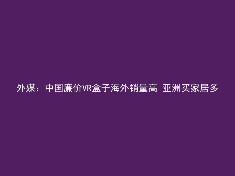 外媒：中国廉价VR盒子海外销量高 亚洲买家居多