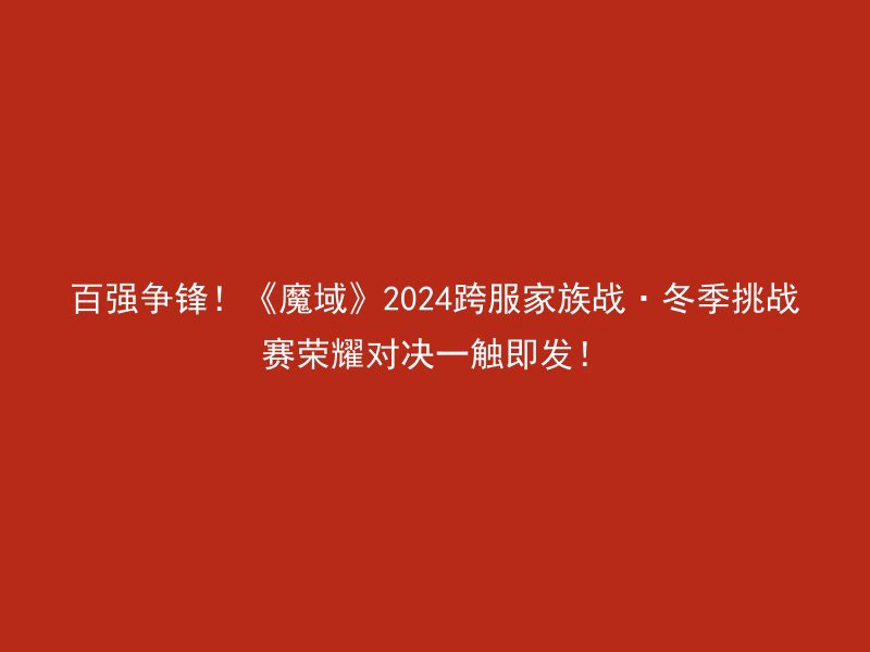 百强争锋！《魔域》2024跨服家族战·冬季挑战赛荣耀对决一触即发！