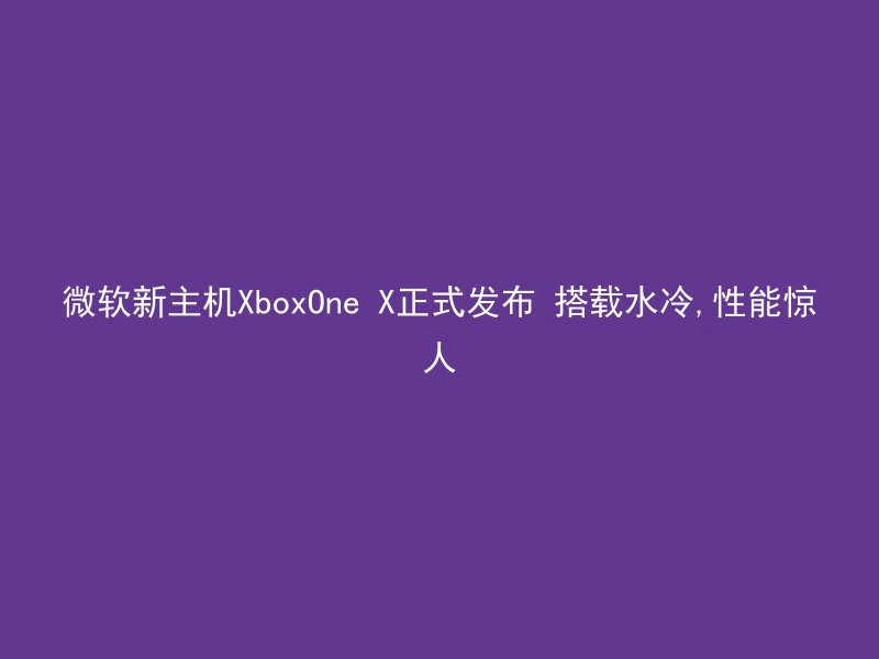 微软新主机XboxOne X正式发布 搭载水冷,性能惊人