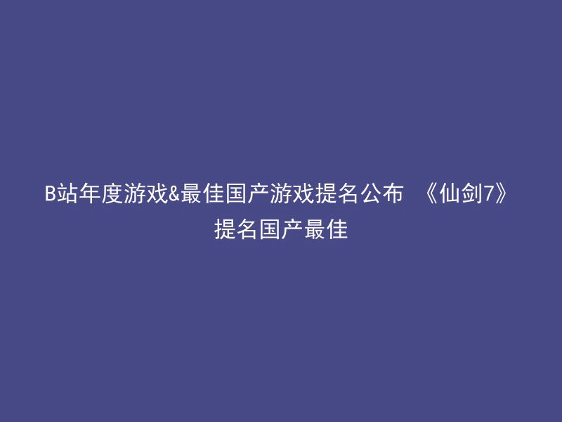 B站年度游戏&最佳国产游戏提名公布 《仙剑7》提名国产最佳