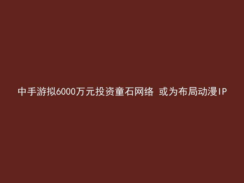 中手游拟6000万元投资童石网络 或为布局动漫IP