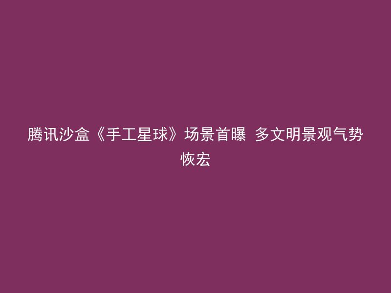 腾讯沙盒《手工星球》场景首曝 多文明景观气势恢宏