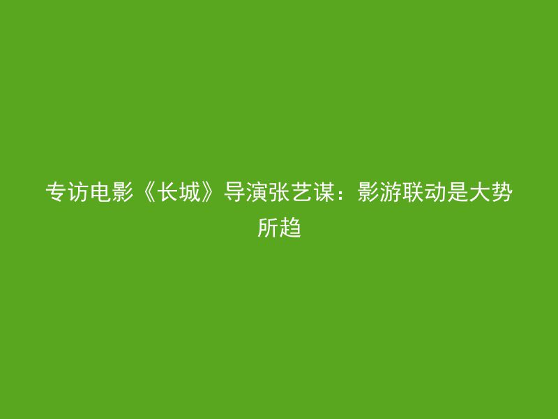 专访电影《长城》导演张艺谋：影游联动是大势所趋