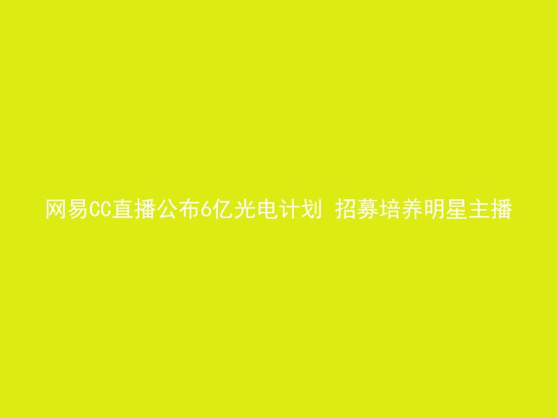 网易CC直播公布6亿光电计划 招募培养明星主播