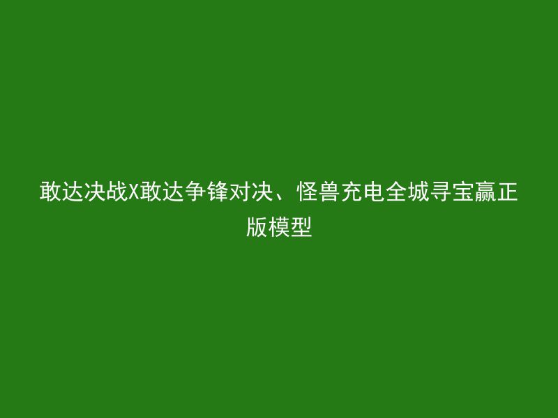 敢达决战X敢达争锋对决、怪兽充电全城寻宝赢正版模型