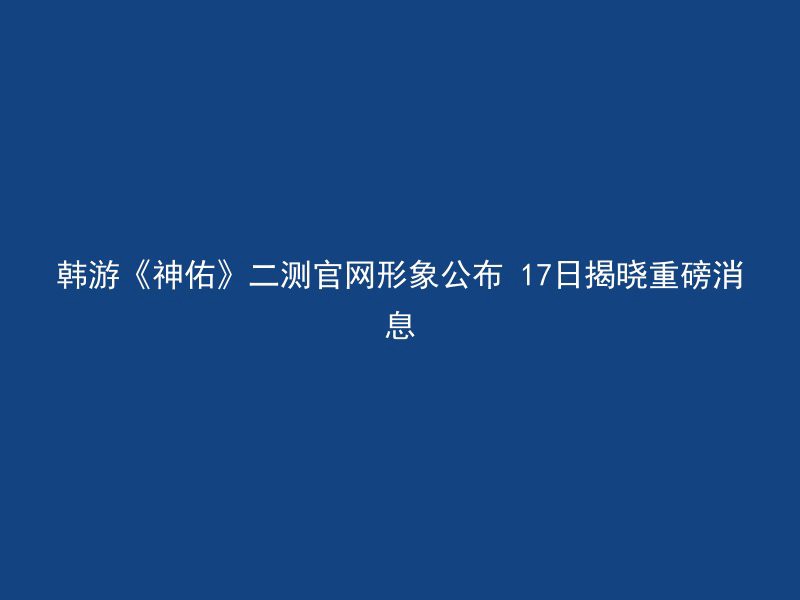 韩游《神佑》二测官网形象公布 17日揭晓重磅消息