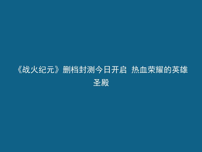 《战火纪元》删档封测今日开启 热血荣耀的英雄圣殿