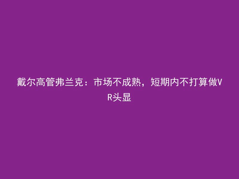 戴尔高管弗兰克：市场不成熟，短期内不打算做VR头显