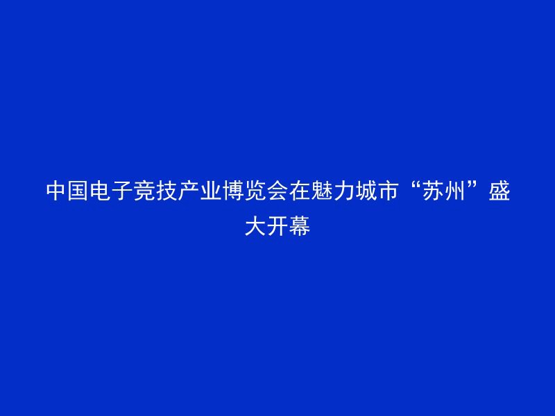 中国电子竞技产业博览会在魅力城市“苏州”盛大开幕