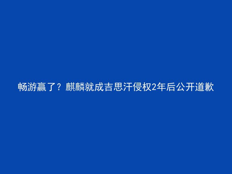 畅游赢了？麒麟就成吉思汗侵权2年后公开道歉