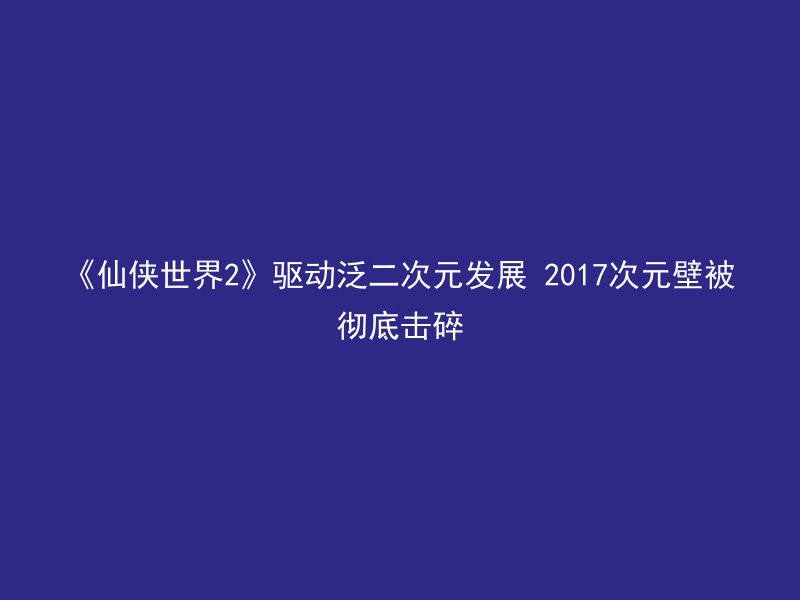 《仙侠世界2》驱动泛二次元发展 2017次元壁被彻底击碎