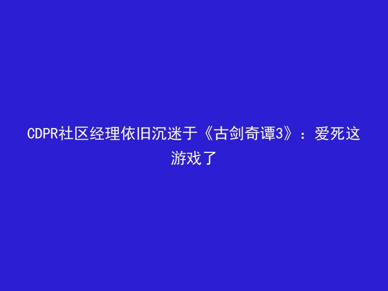 CDPR社区经理依旧沉迷于《古剑奇谭3》：爱死这游戏了