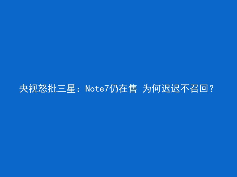 央视怒批三星：Note7仍在售 为何迟迟不召回？