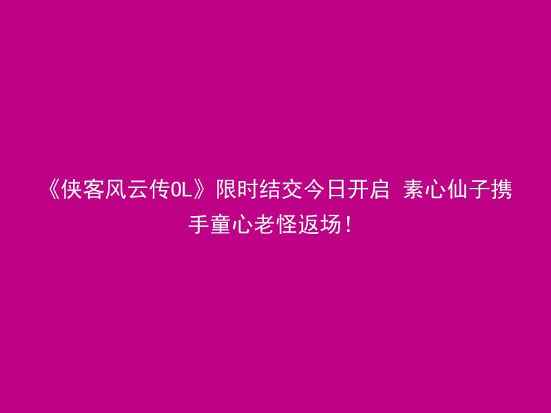 《侠客风云传OL》限时结交今日开启 素心仙子携手童心老怪返场！