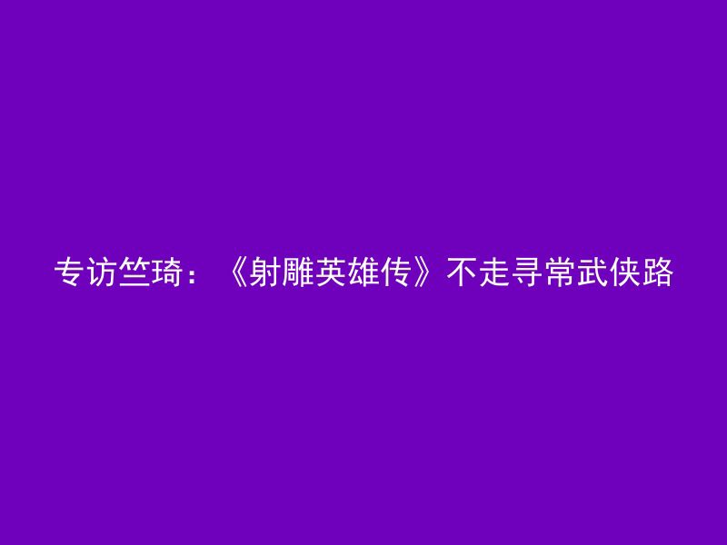 专访竺琦：《射雕英雄传》不走寻常武侠路