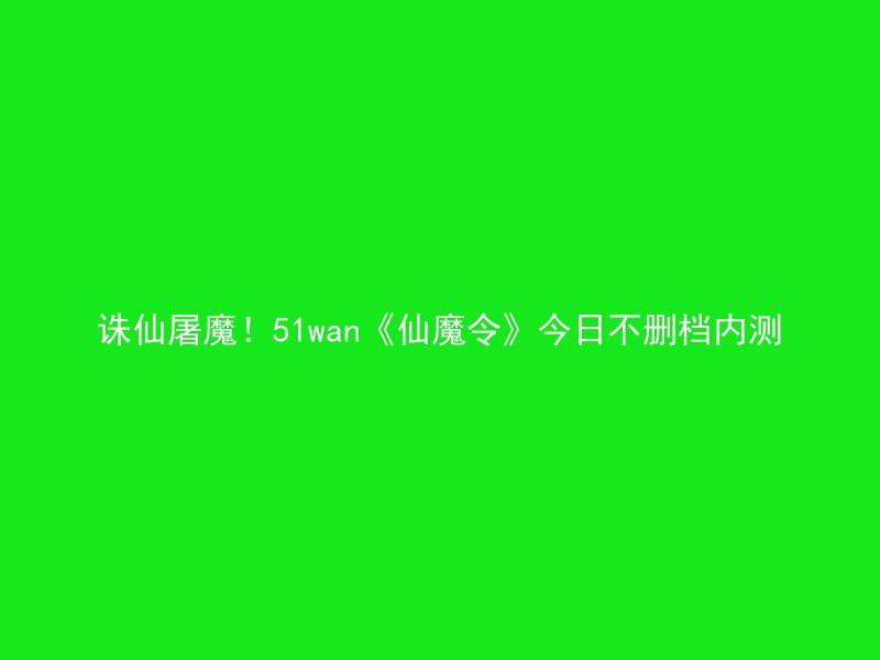 诛仙屠魔！51wan《仙魔令》今日不删档内测