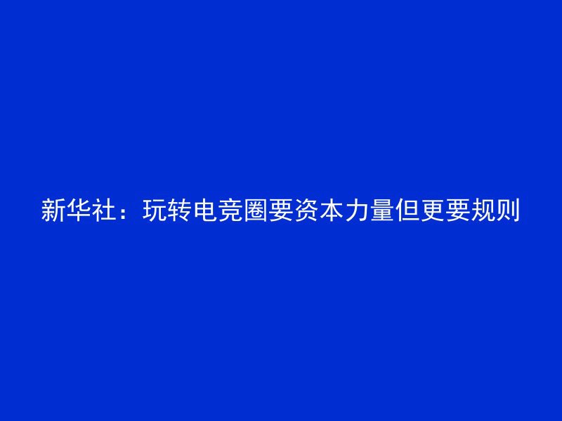 新华社：玩转电竞圈要资本力量但更要规则