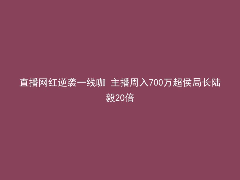 直播网红逆袭一线咖 主播周入700万超侯局长陆毅20倍