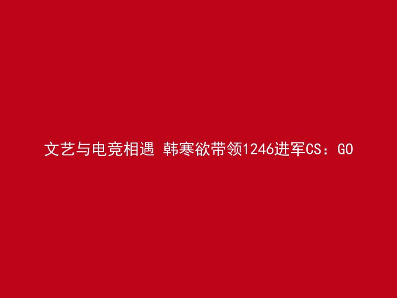 文艺与电竞相遇 韩寒欲带领1246进军CS：GO