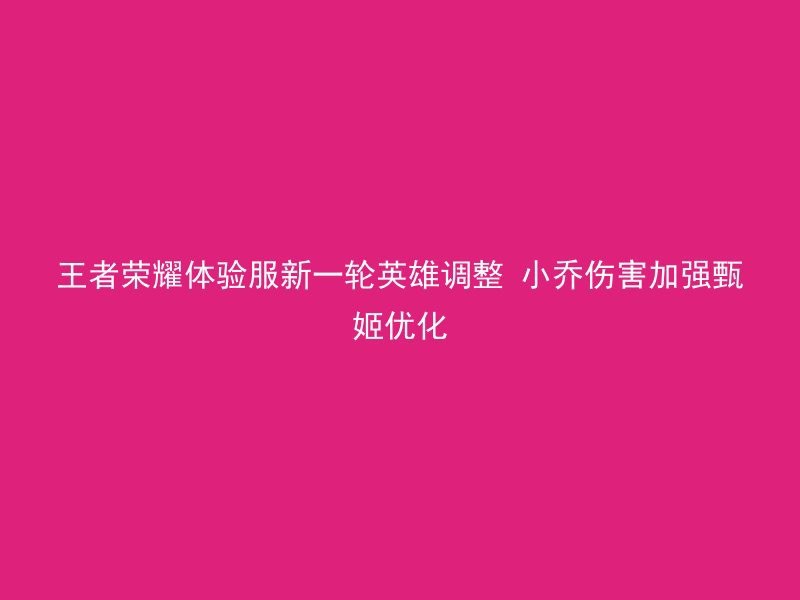 王者荣耀体验服新一轮英雄调整 小乔伤害加强甄姬优化