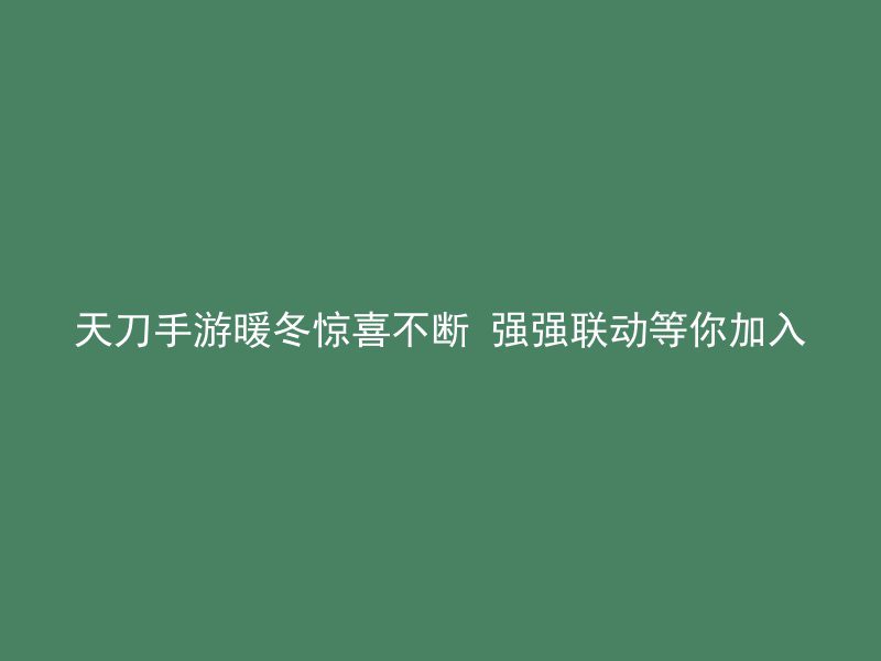 天刀手游暖冬惊喜不断 强强联动等你加入