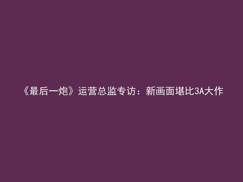 《最后一炮》运营总监专访：新画面堪比3A大作