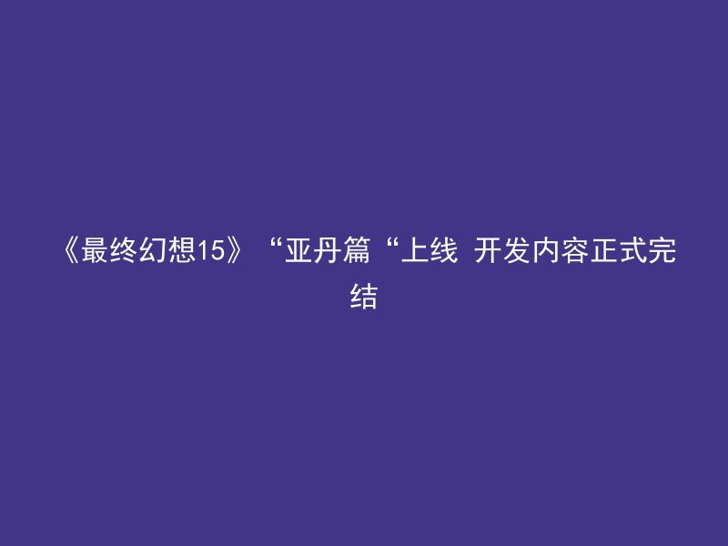 《最终幻想15》“亚丹篇“上线 开发内容正式完结